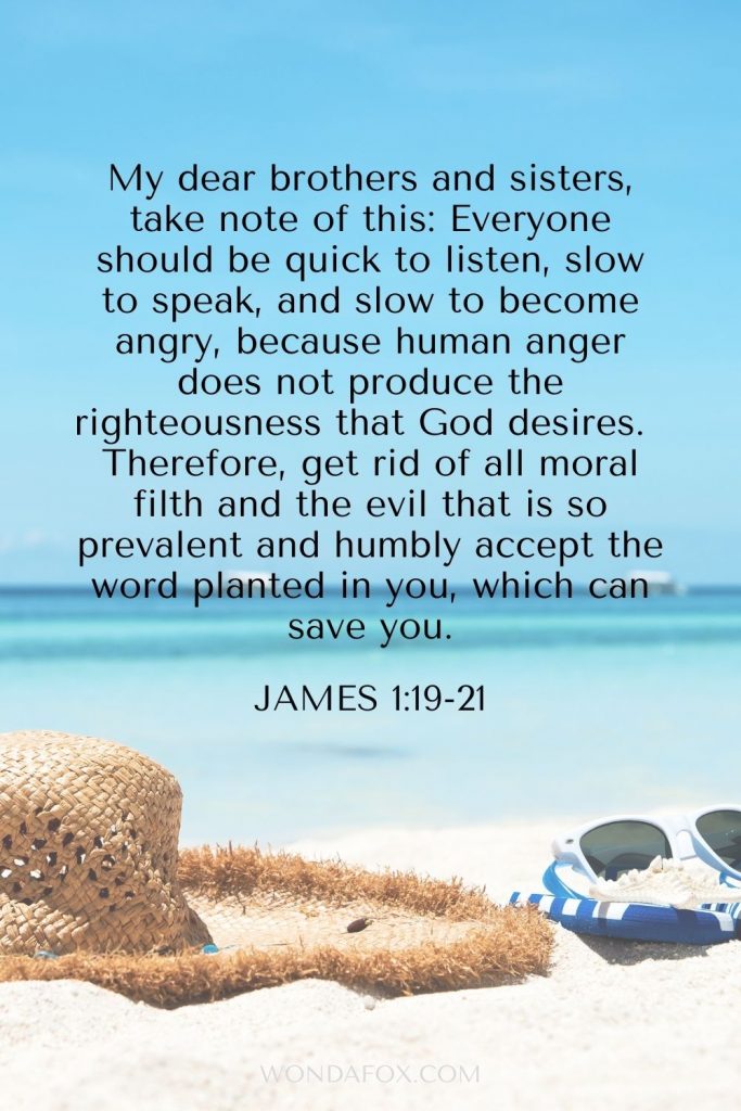 self control bible verses My dear brothers and sisters, take note of this: Everyone should be quick to listen, slow to speak, and slow to become angry,  because human anger does not produce the righteousness that God desires. Therefore, get rid of all moral filth and the evil that is so prevalent and humbly accept the word planted in you, which can save you. James 1:19-21