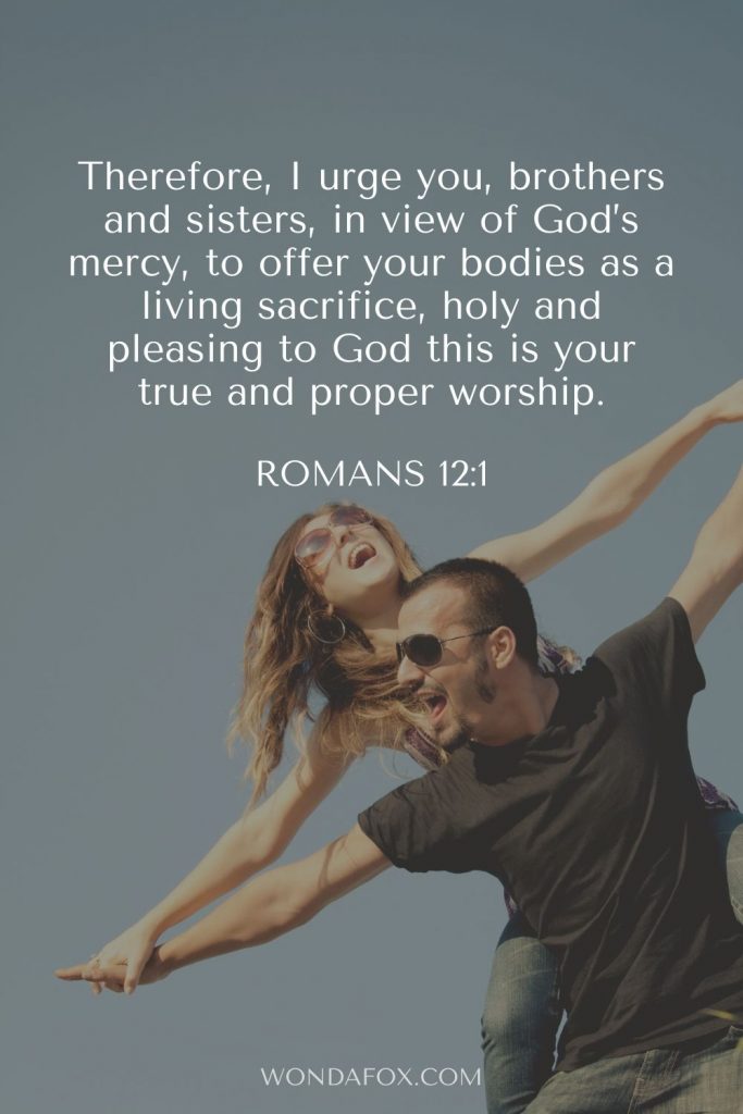 Romans 12:1 Therefore, I urge you, brothers and sisters, in view of God’s mercy, to offer your bodies as a living sacrifice, holy and pleasing to God—this is your true and proper worship.