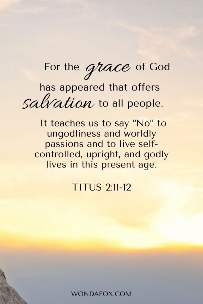 Titus 2:11-12 For the grace of God has appeared that offers salvation to all people.  It teaches us to say “No” to ungodliness and worldly passions, and to live self-controlled, upright and godly lives in this present age,