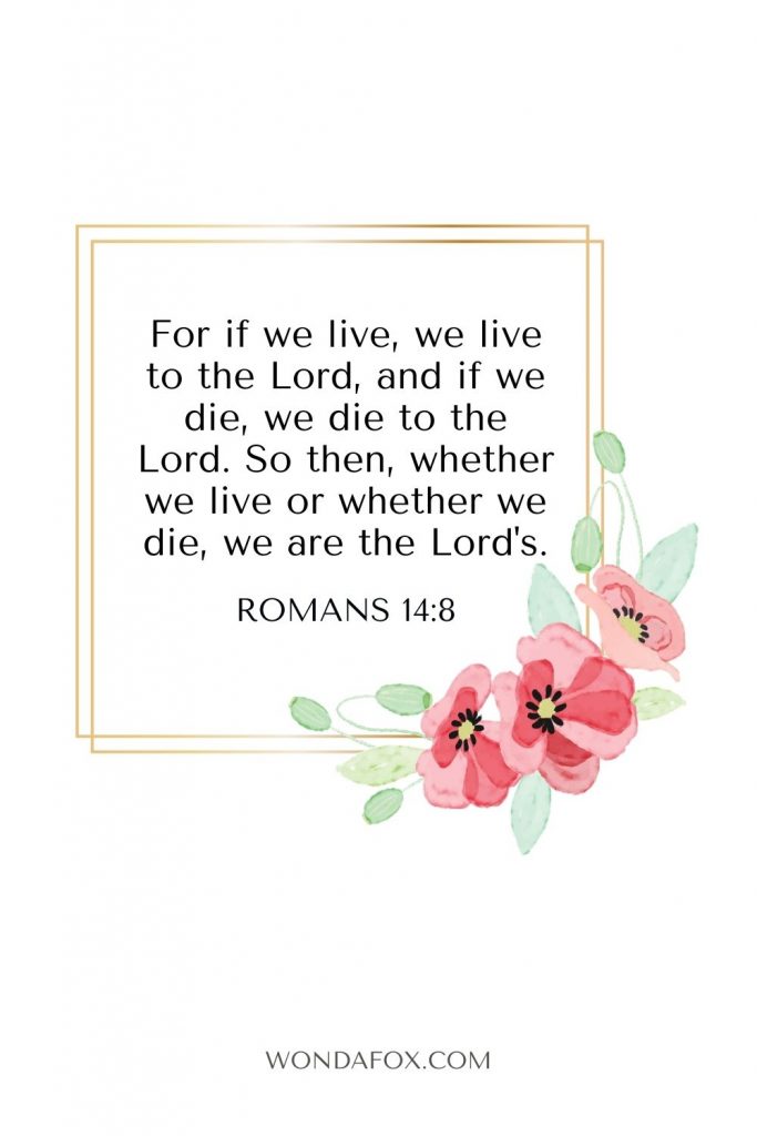 For if we live, we live to the Lord, and if we die, we die to the Lord. So then, whether we live or whether we die, we are the Lord's.