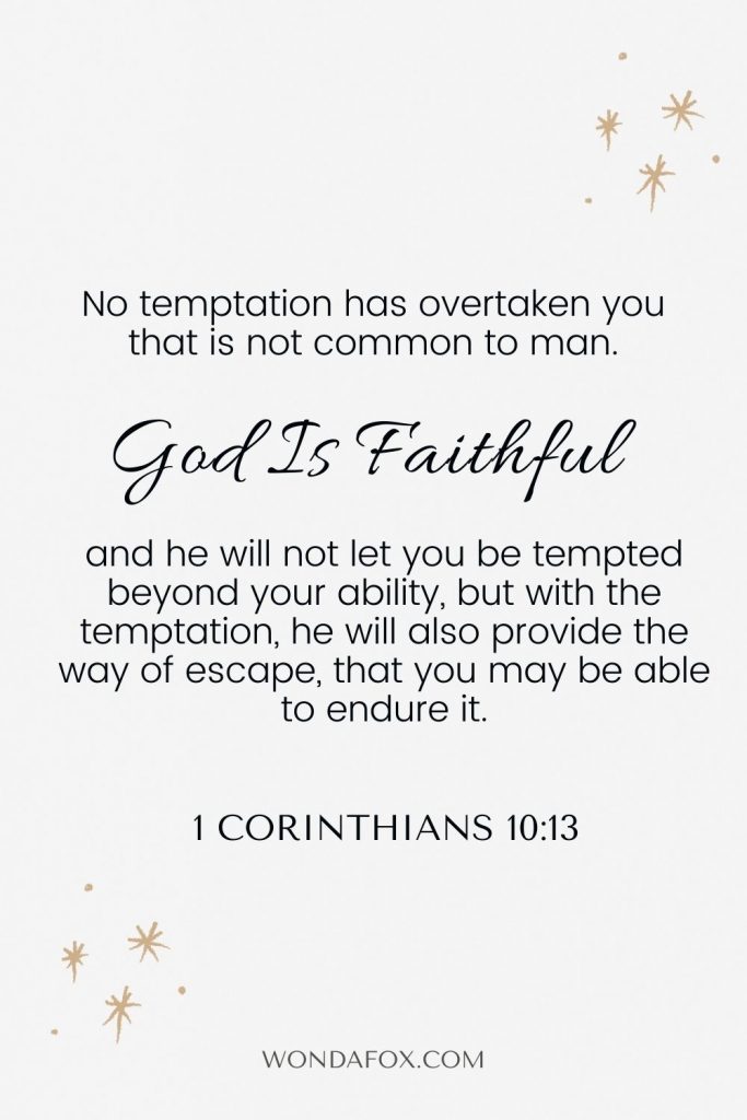 1 Corinthians 10:13 No temptation has overtaken you that is not common to man. God is faithful, and he will not let you be tempted beyond your ability, but with the temptation, he will also provide the way of escape, that you may be able to endure it.