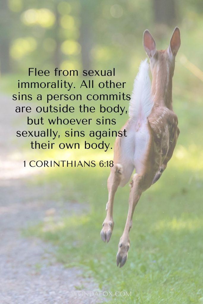 1 Corinthians 6:18 Flee from sexual immorality. All other sins a person commits are outside the body, but whoever sins sexually, sins against their own body.