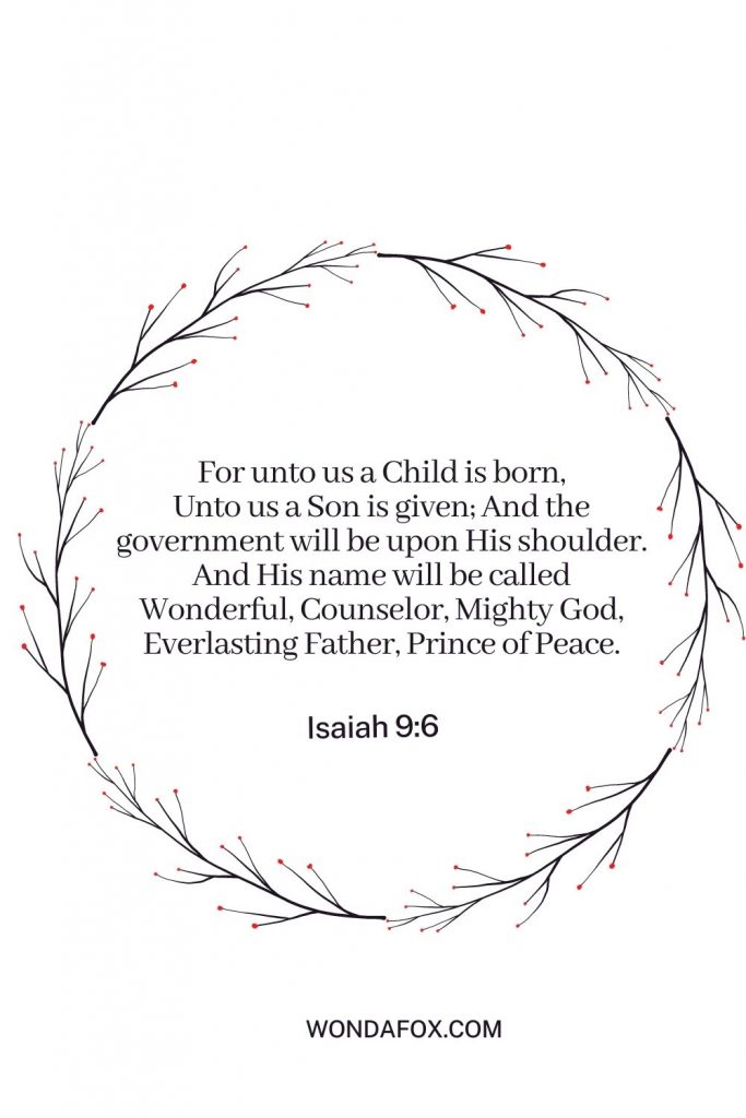 For unto us a Child is born,Unto us a Son is given; And the government will be upon His shoulder. And His name will be calledWonderful, Counselor, Mighty God,Everlasting Father, Prince of Peace.