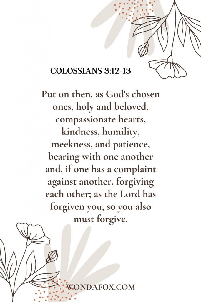 Put on then, as God's chosen ones, holy and beloved, compassionate hearts, kindness, humility, meekness, and patience, bearing with one another and, if one has a complaint against another, forgiving each other; as the Lord has forgiven you, so you also must forgive.