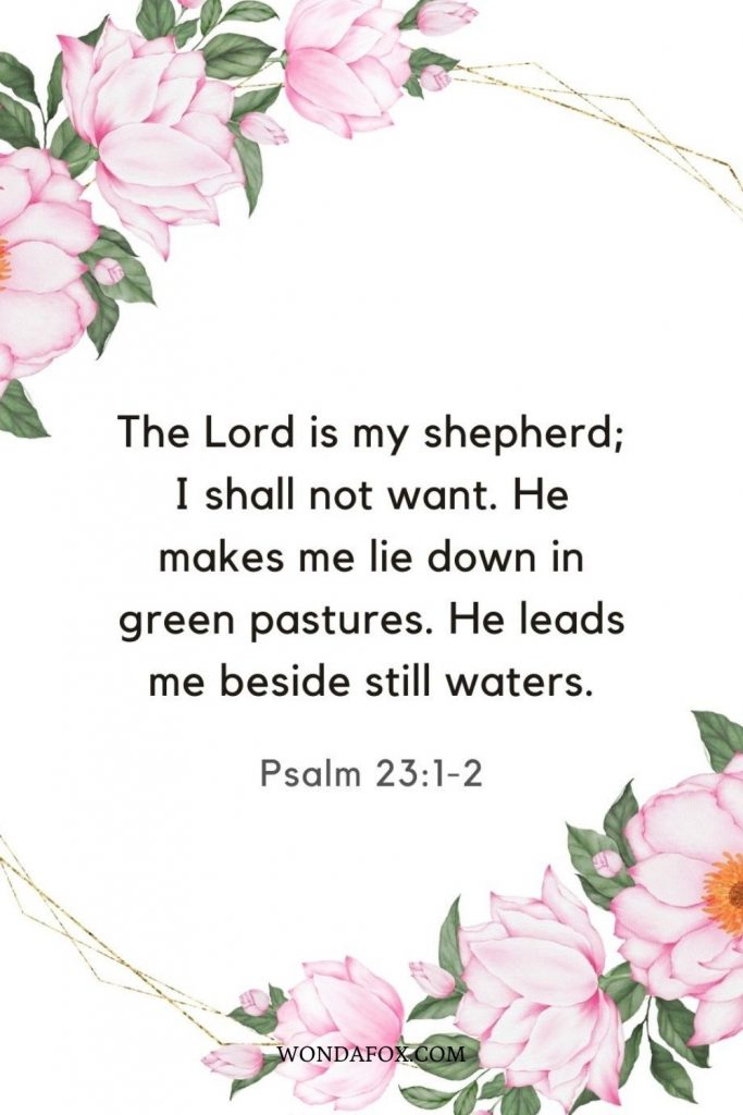 The Lord is my shepherd; I shall not want. He makes me lie down in green pastures. He leads me beside still waters.