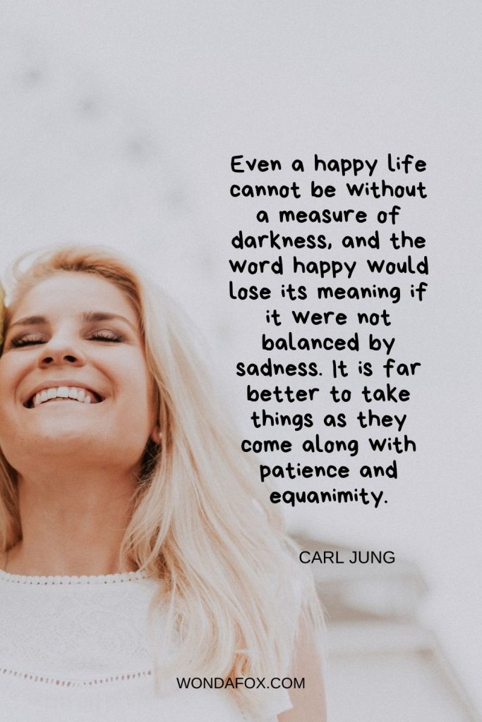 Even a happy life cannot be without a measure of darkness, and the word happy would lose its meaning if it were not balanced by sadness. It is far better to take things as they come along with patience and equanimity.