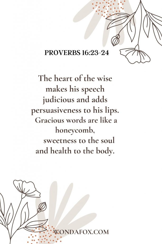 The heart of the wise makes his speech judicious and adds persuasiveness to his lips. Gracious words are like a honeycomb, sweetness to the soul and health to the body.