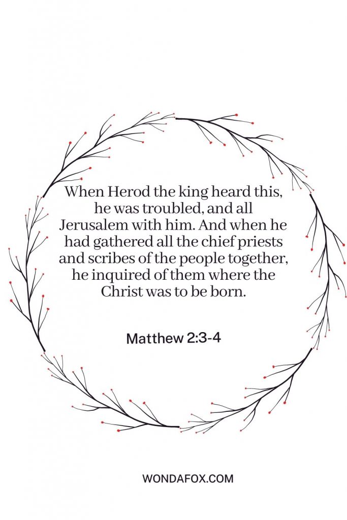 When Herod the king heard this, he was troubled, and all Jerusalem with him. And when he had gathered all the chief priests and scribes of the people together, he inquired of them where the Christ was to be born