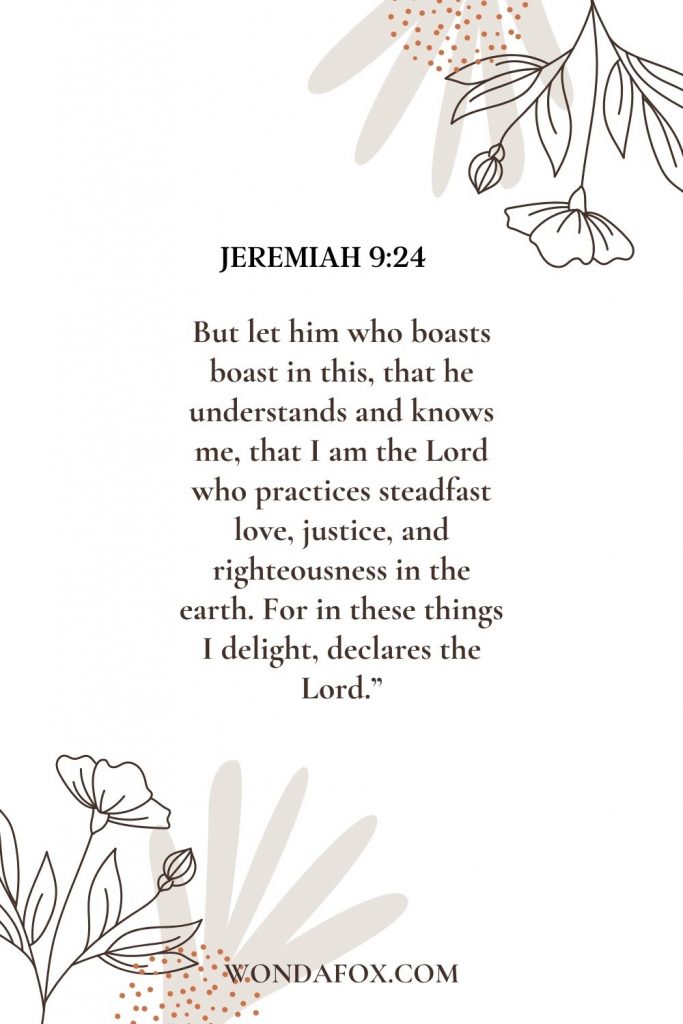 But let him who boasts boast in this, that he understands and knows me, that I am the Lord who practices steadfast love, justice, and righteousness in the earth. For in these things I delight, declares the Lord.”