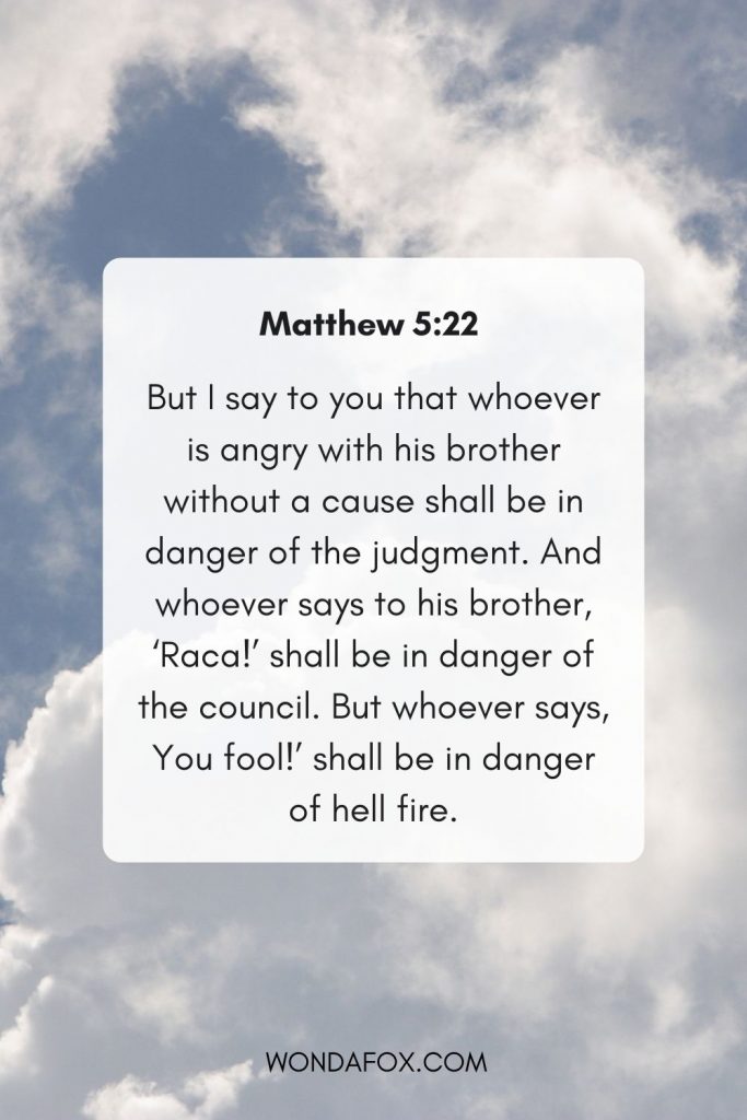 But I say to you that whoever is angry with his brother  without a cause shall be in danger of the judgment. And whoever says to his brother, ‘Raca!’ shall be in danger of the council. But whoever says, You fool!’ shall be in danger of hell fire.