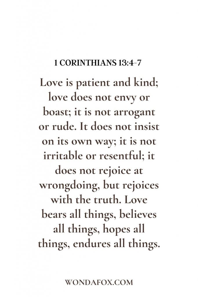 Love is patient and kind; love does not envy or boast; it is not arrogant  or rude. It does not insist on its own way; it is not irritable or resentful; it does not rejoice at wrongdoing, but rejoices with the truth. Love bears all things, believes all things, hopes all things, endures all things.