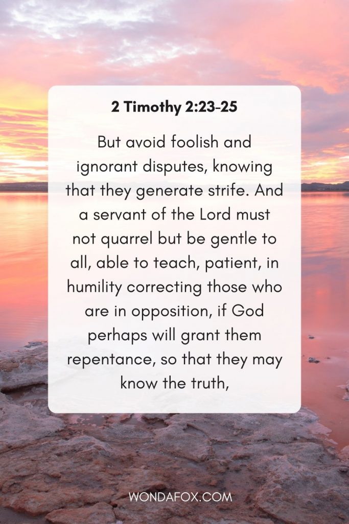 But avoid foolish and ignorant disputes, knowing that they generate strife.  And a servant of the Lord must not quarrel but be gentle to all, able to teach, patient, in humility correcting those who are in opposition, if God perhaps will grant them repentance, so that they may know the truth. anger bible verses nkjv