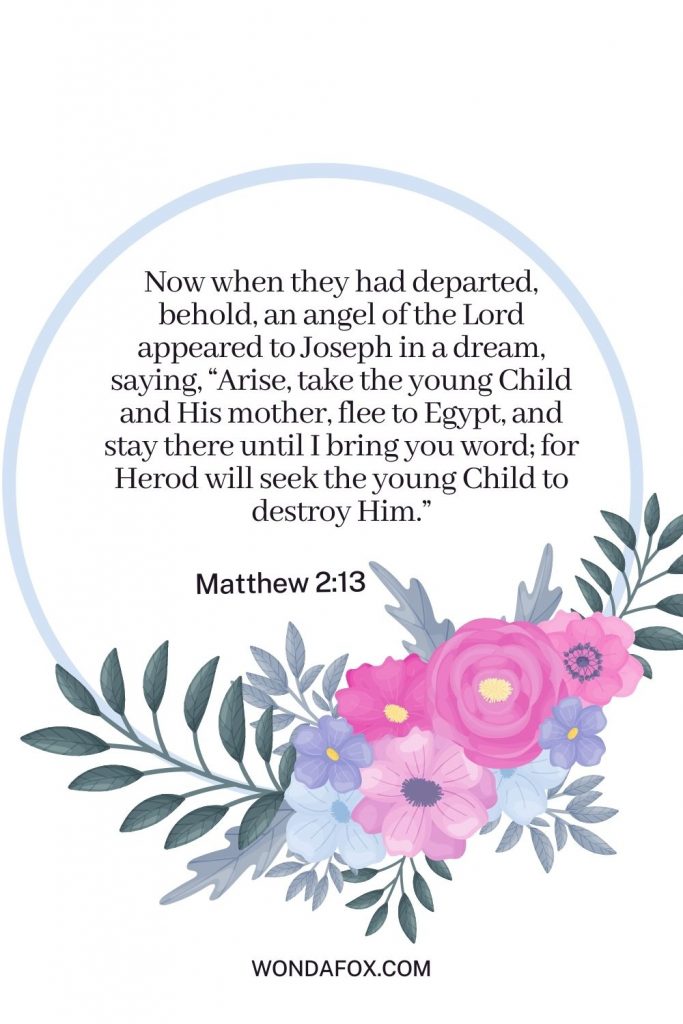 Now when they had departed, behold, an angel of the Lord appeared to Joseph in a dream, saying, “Arise, take the young Child and His mother, flee to Egypt, and stay there until I bring you word; for Herod will seek the young Child to destroy Him.”