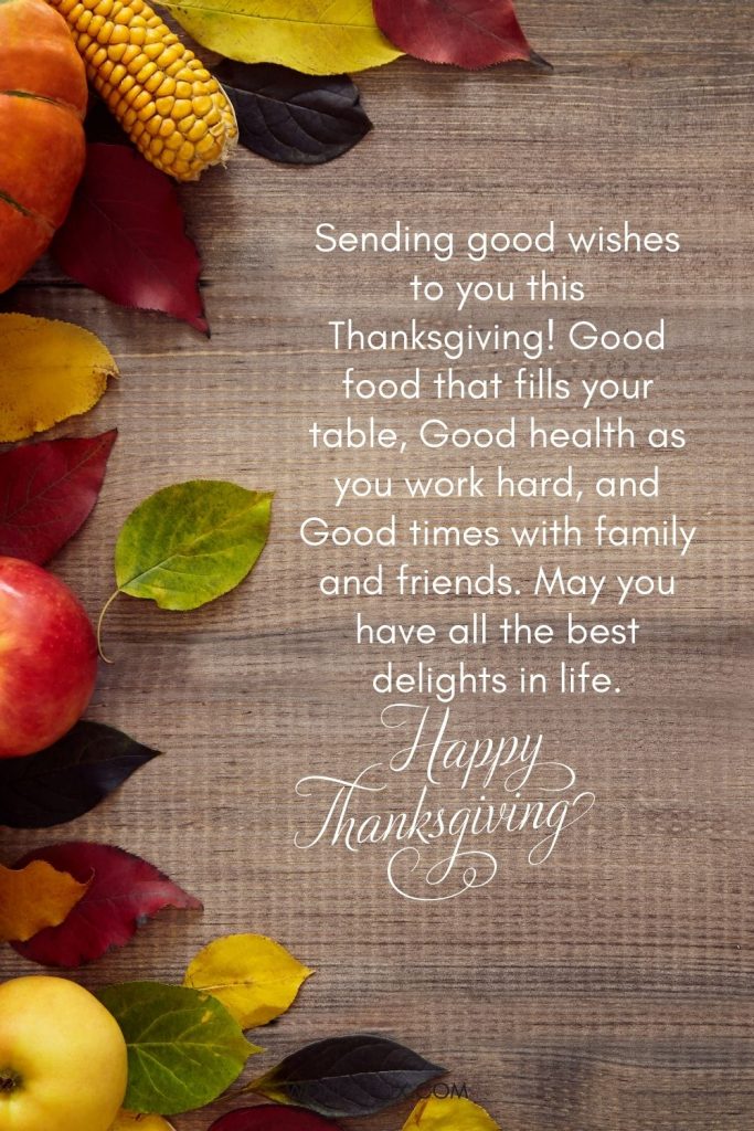 Sending good wishes to you this Thanksgiving! Good food that fills your table, Good health as you work hard, and Good times with family and friends. May you have all the best delights in life. Happy Thanksgiving