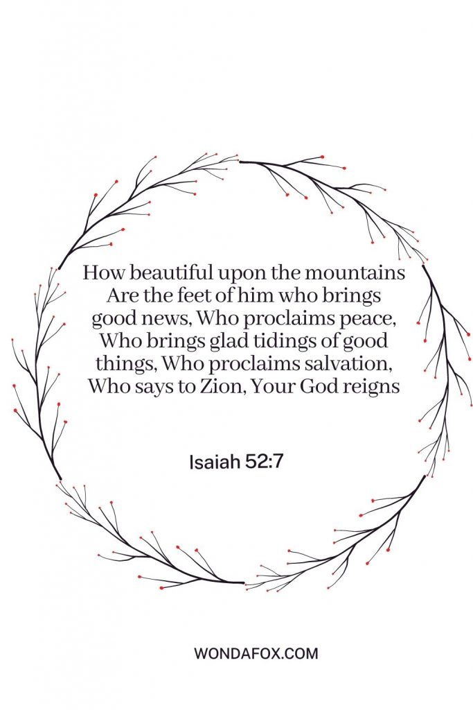 How beautiful upon the mountains Are the feet of him who brings good news, Who proclaims peace, Who brings glad tidings of good things, Who proclaims salvation, Who says to Zion, Your God reigns!”