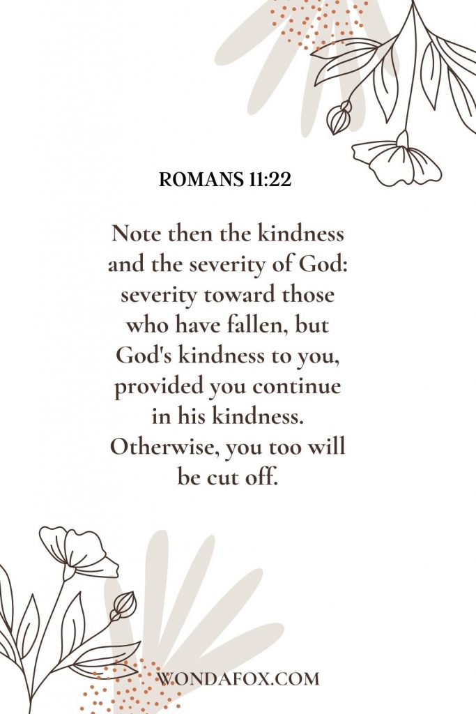 Note then the kindness and the severity of God: severity toward those who have fallen, but God's kindness to you, provided you continue in his kindness. Otherwise you too will be cut off.