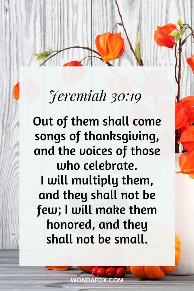 Out of them shall come songs of thanksgiving, and the voices of those who celebrate. I will multiply them, and they shall not be few; I will make them honored, and they shall not be small.