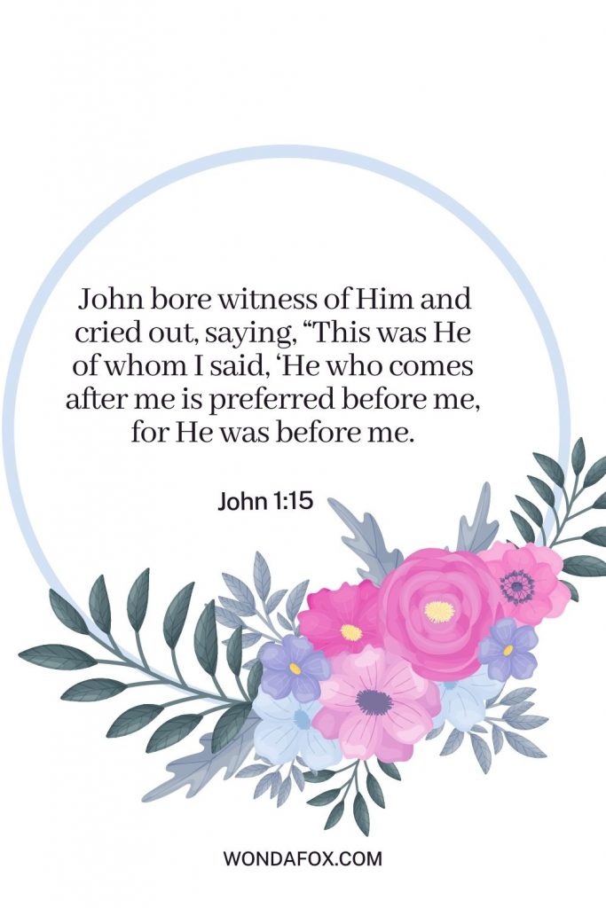 John bore witness of Him and cried out, saying, “This was He of whom I said, ‘He who comes after me is preferred before me, for He was before me.
