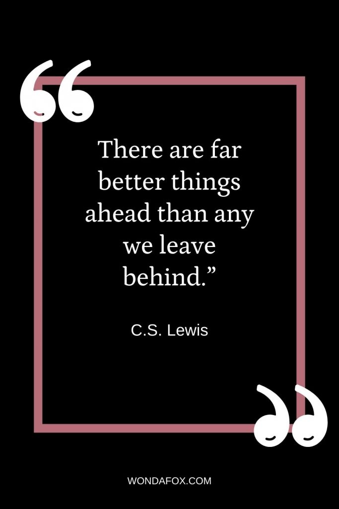 There are far better things ahead than any we leave behind.”