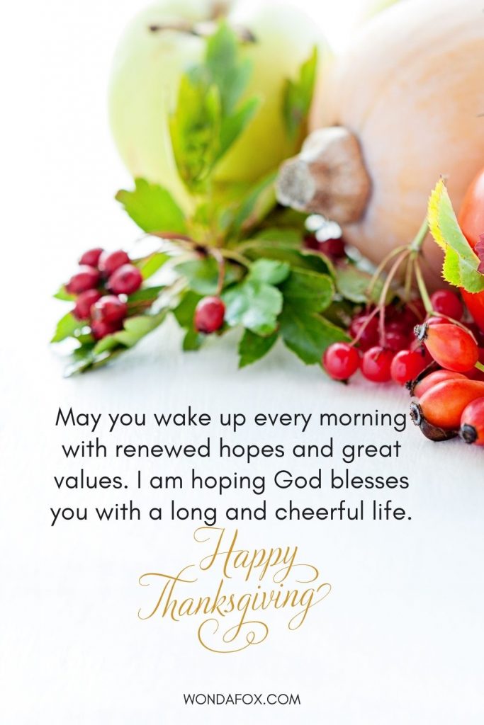 May you wake up every morning with renewed hopes and great values. I am hoping God blesses you with a long and cheerful life. Happy Thanksgiving.