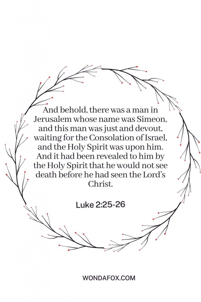 And behold, there was a man in Jerusalem whose name was Simeon, and this man was just and devout, waiting for the Consolation of Israel, and the Holy Spirit was upon him. And it had been revealed to him by the Holy Spirit that he would not see death before he had seen the Lord’s Christ.