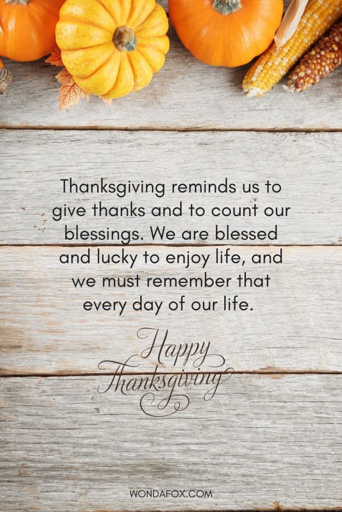 Thanksgiving reminds us to give thanks and to count our blessings. We are blessed and lucky to enjoy life, and we must remember that every day of our life. Happy Thanksgiving Day