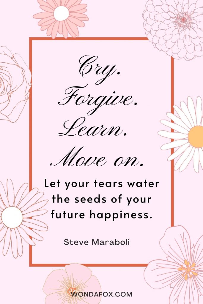 Cry. Forgive. Learn. Move on. Let your tears water the seeds of your future happiness.