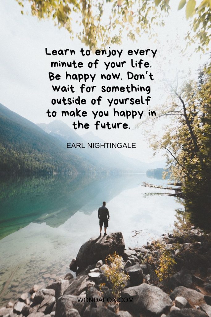 Learn to enjoy every minute of your life. Be happy now. Don’t wait for something outside of yourself to make you happy in the future.