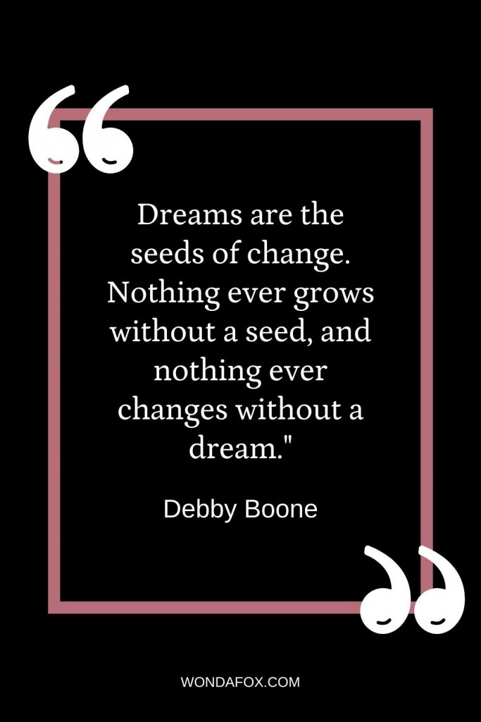Dreams are the seeds of change. Nothing ever grows without a seed, and nothing ever changes without a dream."