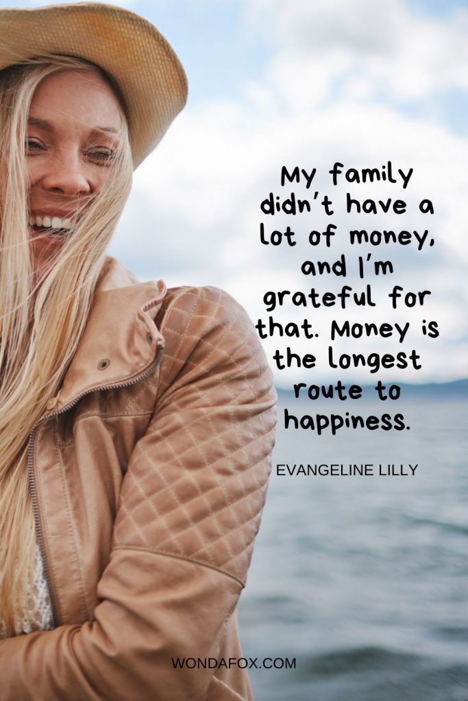My family didn’t have a lot of money, and I’m grateful for that. Money is the longest route to happiness.