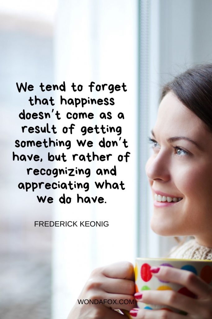 We tend to forget that happiness doesn’t come as a result of getting something we don’t have, but rather of recognizing and appreciating what we do have.