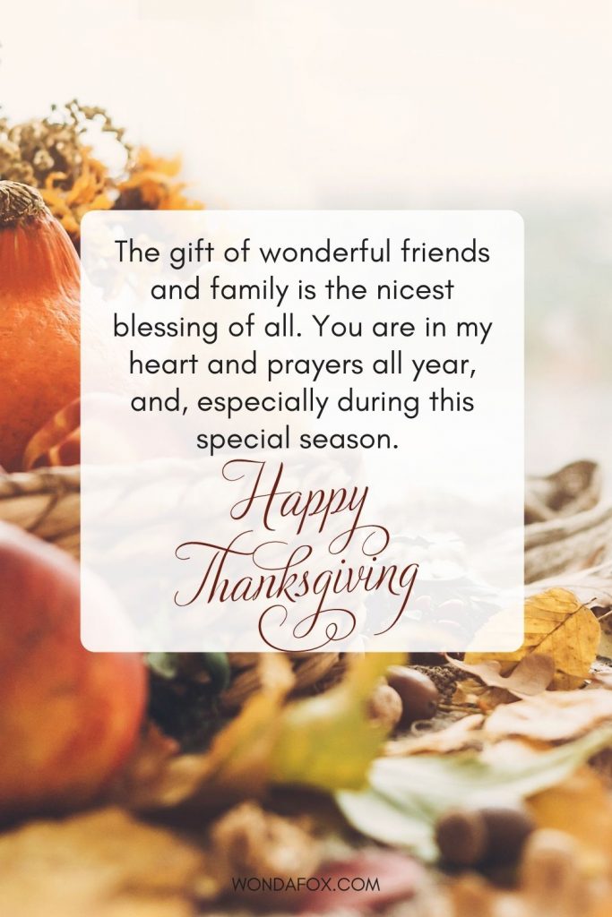 The gift of wonderful friends and family is the nicest blessing of all. You are in my heart and prayers all year, and, especially during this special season. Happy Thanksgiving!