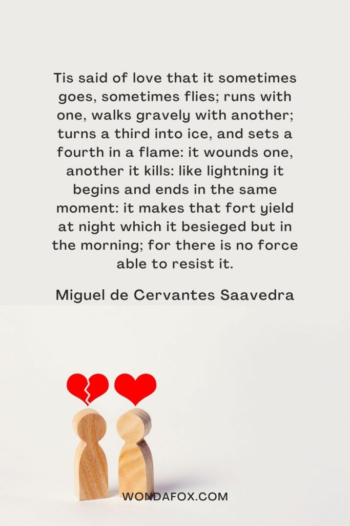 Tis said of love that it sometimes goes, sometimes flies; runs with one, walks gravely with another; turns a third into ice, and sets a fourth in a flame: it wounds one, another it kills: like lightning it begins and ends in the same moment: it makes that fort yield at night which it besieged but in the morning; for there is no force able to resist it.