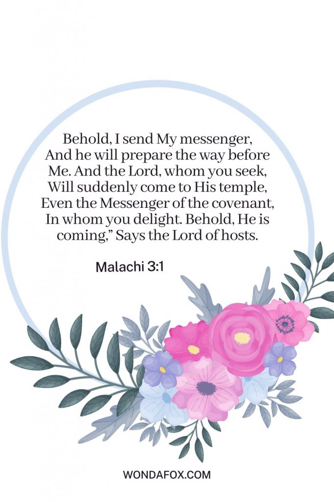 Behold, I send My messenger, And he will prepare the way before Me. And the Lord, whom you seek, Will suddenly come to His temple, Even the Messenger of the covenant, In whom you delight. Behold, He is coming,” Says the Lord of hosts.