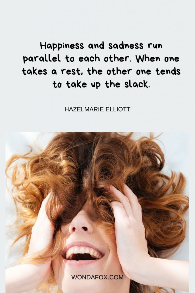 Happiness and sadness run parallel to each other. When one takes a rest, the other one tends to take up the slack.