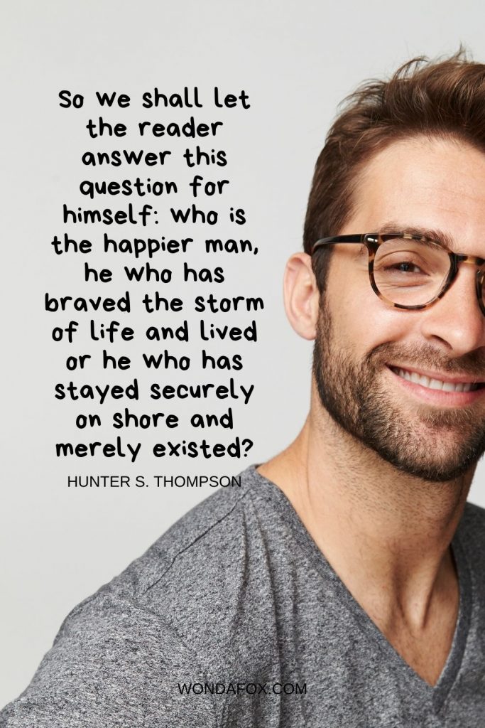 So we shall let the reader answer this question for himself: who is the happier man, he who has braved the storm of life and lived or he who has stayed securely on shore and merely existed?