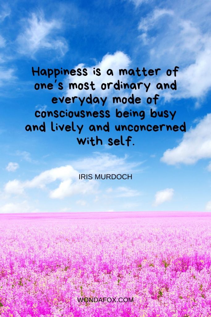 Happiness is a matter of one’s most ordinary and everyday mode of consciousness being busy and lively and unconcerned with self.