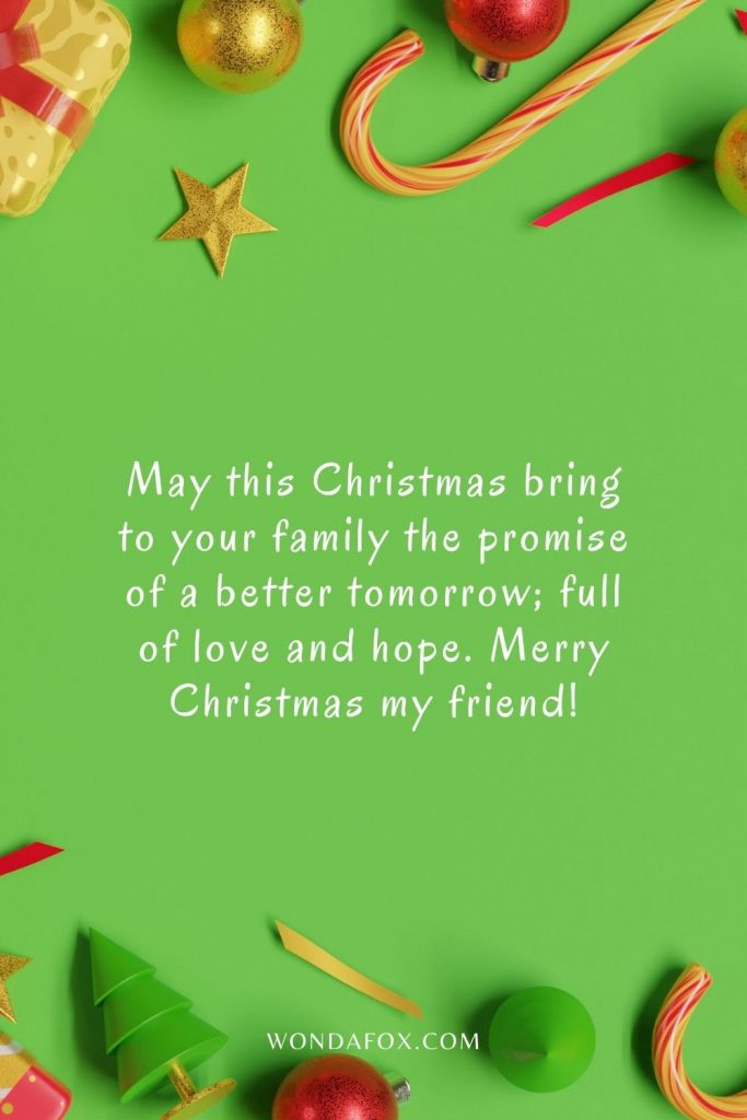 May this Christmas bring to your family the promise of a better tomorrow; full of love and hope. Merry Christmas my friend!