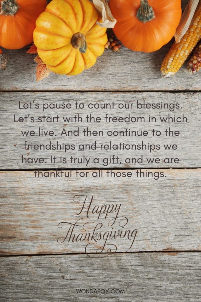 Let’s pause to count our blessings. Let’s start with the freedom in which we live. And then continue to the friendships and relationships we have. It is truly a gift, and we are thankful for all those things. Happy thanksgiving
