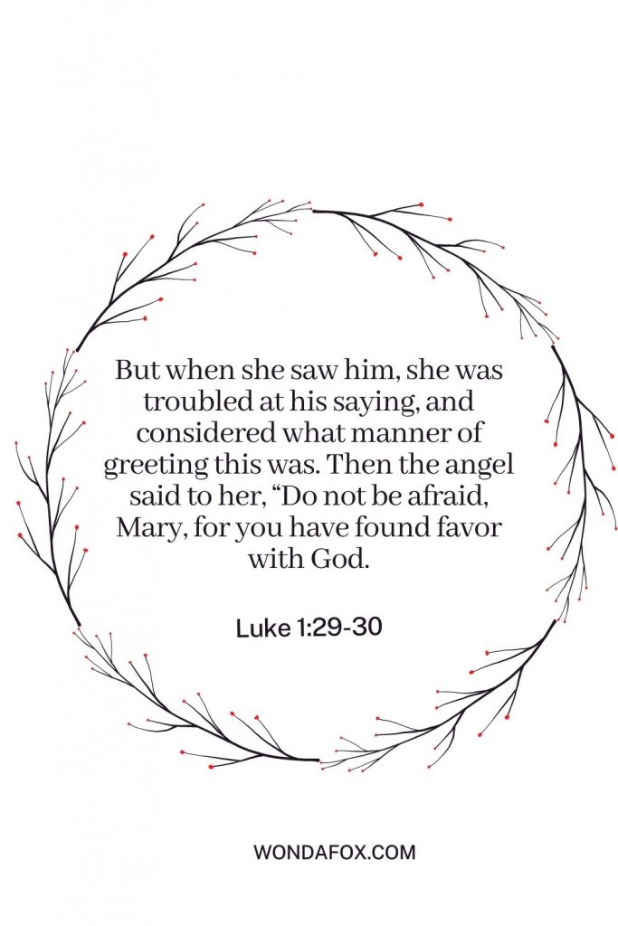 But when she saw him, she was troubled at his saying, and considered what manner of greeting this was. Then the angel said to her, “Do not be afraid, Mary, for you have found favor with God.