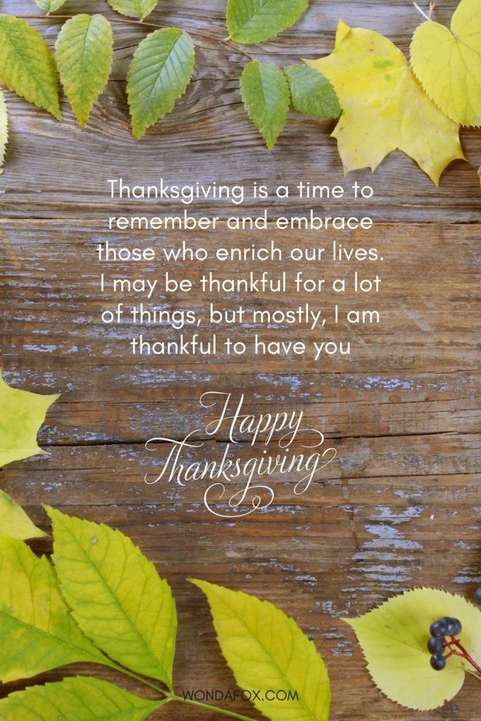 Thanksgiving is a time to remember and embrace those who enrich our lives. I may be thankful for a lot of things, but mostly, I am thankful to have you. Happy thanksgiving