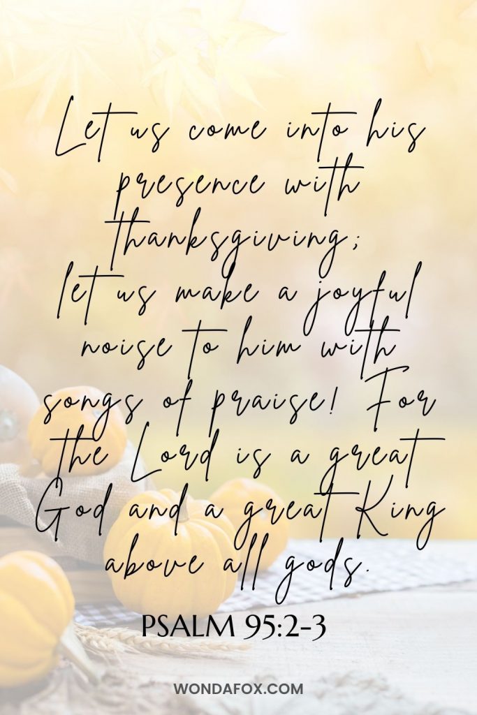 Let us come into his presence with thanksgiving; let us make a joyful noise to him with songs of praise! For the Lord is a great God and a great King above all gods.