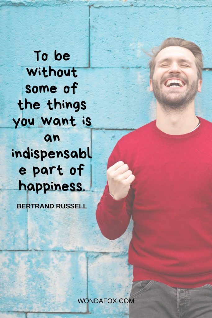 To be without some of the things you want is an indispensable part of happiness.