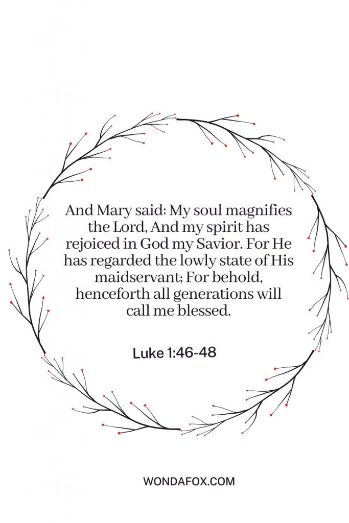 And Mary said: My soul magnifies the Lord, And my spirit has rejoiced in God my Savior. For He has regarded the lowly state of His maidservant; For behold, henceforth all generations will call me blessed.