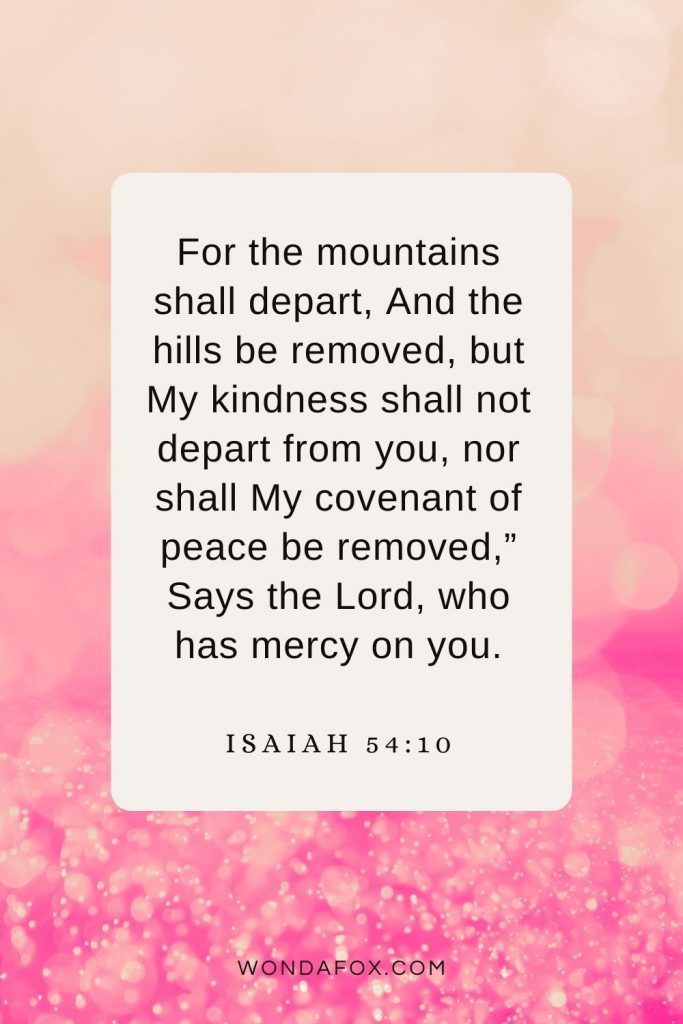 For the mountains shall depart, And the hills be removed, but My kindness shall not depart from you, nor shall My covenant of peace be removed,” Says the Lord, who has mercy on you. Isaiah 54:10