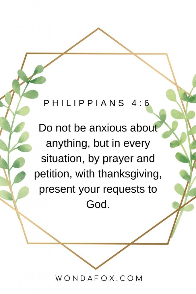Do not be anxious about anything, but in every situation, by prayer and petition, with thanksgiving, present your requests to God.