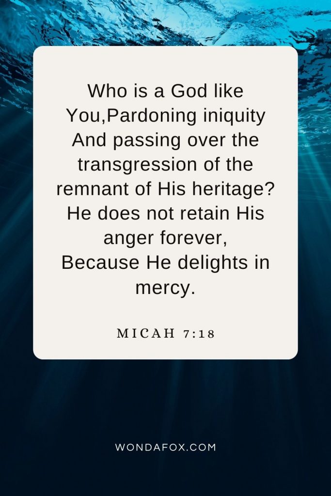 Who is a God like You,Pardoning iniquity And passing over the transgression of the remnant of His heritage? He does not retain His anger forever, Because He delights in mercy. Micah 7:18