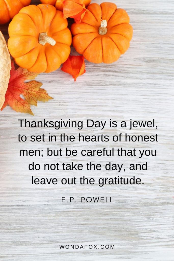 Thanksgiving Day is a jewel, to set in the hearts of honest men; but be careful that you do not take the day, and leave out the gratitude.