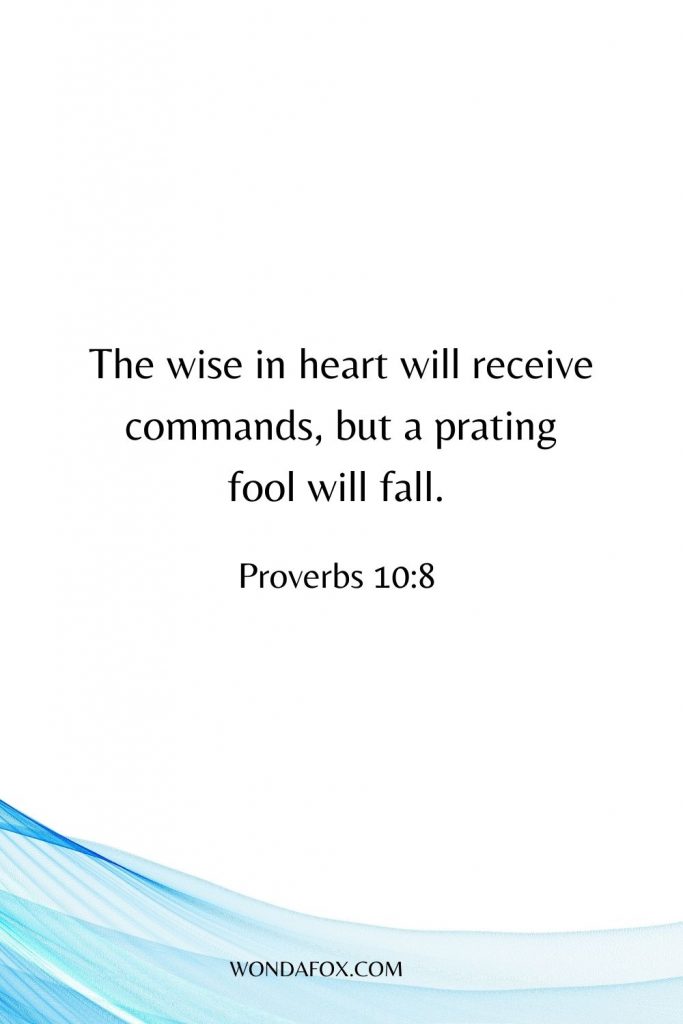 The wise in heart will receive commands, but a prating fool will fall. 