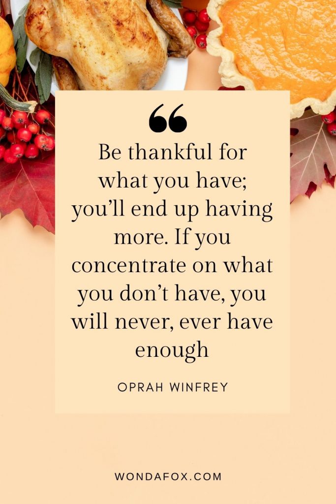 Be thankful for what you have; you’ll end up having more. If you concentrate on what you don’t have, you will never, ever have enough.
